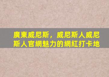 廣東威尼斯，威尼斯人威尼斯人官網魅力的網紅打卡地